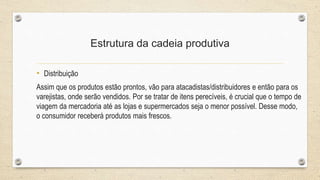Estrutura da cadeia produtiva
• Distribuição
Assim que os produtos estão prontos, vão para atacadistas/distribuidores e então para os
varejistas, onde serão vendidos. Por se tratar de itens perecíveis, é crucial que o tempo de
viagem da mercadoria até as lojas e supermercados seja o menor possível. Desse modo,
o consumidor receberá produtos mais frescos.
 