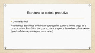 Estrutura da cadeia produtiva
• Consumidor final
A última etapa das cadeias produtivas do agronegócio é quando o produto chega até o
consumidor final. Essa última fase pode acontecer em pontos de venda no país ou externo
(quando é feita a exportação para outros países).
 