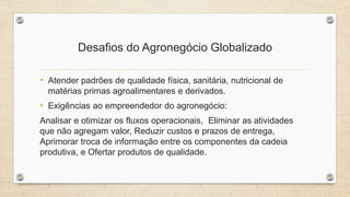 Desafios do Agronegócio Globalizado
• Atender padrões de qualidade física, sanitária, nutricional de
matérias primas agroalimentares e derivados.
• Exigências ao empreendedor do agronegócio:
Analisar e otimizar os fluxos operacionais, Eliminar as atividades
que não agregam valor, Reduzir custos e prazos de entrega,
Aprimorar troca de informação entre os componentes da cadeia
produtiva, e Ofertar produtos de qualidade.
 