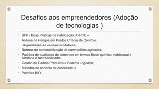 Desafios aos empreendedores (Adoção
de tecnologias )
• BFP - Boas Práticas de Fabricação, APPCC –
• Análise de Perigos em Pontos Críticos de Controle,
• Organização de cadeias produtivas;
• Normas de comercialização de commodities agrícolas;
• Padrões de qualidade de alimentos em termos físico-químico, nutricional e
sanitária e rastreabilidade;
• Gestão de Cadeia Produtiva e Sistema Logístico;
• Métodos de controle de processos; e
• Padrões ISO.
 