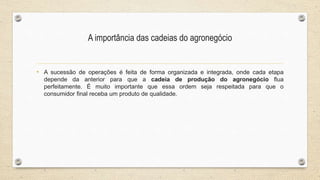A importância das cadeias do agronegócio
• A sucessão de operações é feita de forma organizada e integrada, onde cada etapa
depende da anterior para que a cadeia de produção do agronegócio flua
perfeitamente. É muito importante que essa ordem seja respeitada para que o
consumidor final receba um produto de qualidade.
 