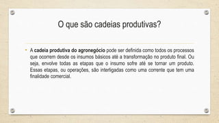 O que são cadeias produtivas?
• A cadeia produtiva do agronegócio pode ser definida como todos os processos
que ocorrem desde os insumos básicos até a transformação no produto final. Ou
seja, envolve todas as etapas que o insumo sofre até se tornar um produto.
Essas etapas, ou operações, são interligadas como uma corrente que tem uma
finalidade comercial.
 