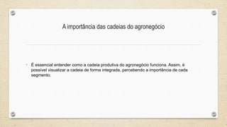 A importância das cadeias do agronegócio
• É essencial entender como a cadeia produtiva do agronegócio funciona. Assim, é
possível visualizar a cadeia de forma integrada, percebendo a importância de cada
segmento.
 