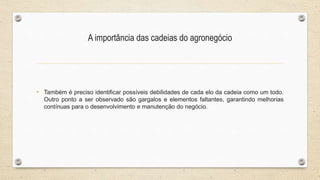 A importância das cadeias do agronegócio
• Também é preciso identificar possíveis debilidades de cada elo da cadeia como um todo.
Outro ponto a ser observado são gargalos e elementos faltantes, garantindo melhorias
contínuas para o desenvolvimento e manutenção do negócio.
 