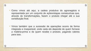 • Como vimos até aqui, a cadeia produtiva do agronegócio é
representada por um conjunto de ações/etapas consecutivas que,
através de transformações, fazem o produto chegar até a sua
constituição final.
• Vimos também que a sucessão de operações ocorre de forma
integrada e inseparável, onde cada elo depende de quem fornece
a matéria-prima e de quem recebe o produto, pagando valores
para isso.
 