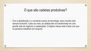 • Com a globalização e o constante avanço da tecnologia, esse conceito está
sempre evoluindo. Cada vez mais, as cadeias têm se transformado em uma
grande rede de negócios e cooperações. O objetivo dessa rede é fazer com que
os parceiros trabalhem em conjunto.
O que são cadeias produtivas?
 