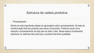Estrutura da cadeia produtiva
• Processamento
Dentre as mais importantes etapas do agronegócio está o processamento. Se trata da
transformação final dos produtos para serem consumidos. Podemos tomar como
exemplo o processamento da soja para se obter o óleo. Nessa etapa é fundamental
selecionar os melhores itens para que o produto final tenha qualidade.
 