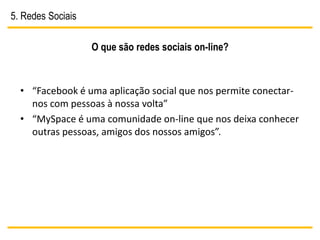 5. Redes Sociais

                   O que são redes sociais on-line?



  • “Facebook é uma aplicação social que nos permite conectar-
    nos com pessoas à nossa volta”
  • “MySpace é uma comunidade on-line que nos deixa conhecer
    outras pessoas, amigos dos nossos amigos”.
 