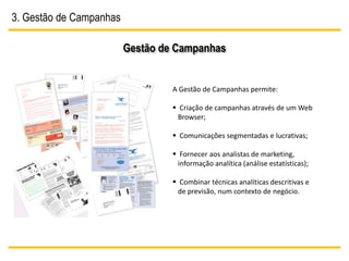 3. Gestão de Campanhas

                         Gestão de Campanhas


                                  A Gestão de Campanhas permite:

                                   Criação de campanhas através de um Web
                                    Browser;

                                   Comunicações segmentadas e lucrativas;

                                   Fornecer aos analistas de marketing,
                                    informação analítica (análise estatísticas);

                                   Combinar técnicas analíticas descritivas e
                                   de previsão, num contexto de negócio.
 