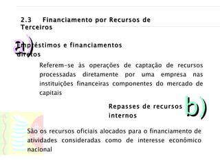 2.3 Financiamento por Recursos de Terceiros Referem-se às operações de captação de recursos processadas diretamente por uma empresa nas instituições financeiras componentes do mercado de capitais  São os recursos oficiais alocados para o financiamento de atividades consideradas como de interesse econômico nacional  a) Empréstimos e financiamentos diretos b) Repasses de recursos internos 