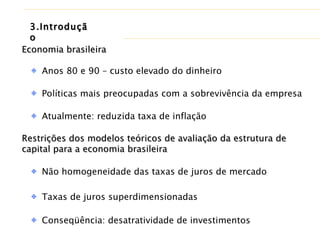 Economia brasileira Anos 80 e 90 – custo elevado do dinheiro Políticas mais preocupadas com a sobrevivência da empresa Restrições dos modelos teóricos de avaliação da estrutura de capital para a economia brasileira Não homogeneidade das taxas de juros de mercado Taxas de juros superdimensionadas Atualmente: reduzida taxa de inflação  Conseqüência: desatratividade de investimentos 3.Introdução 