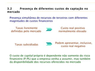 3.2   Presença de diferentes custos de captação no mercado O custo de  capital  próprio é dependente não somente do risco financeiro (P/PL) que a empresa venha a assumir, mas também da disponibilidade dos recursos oferecidos no mercado Presença simultânea de recursos de terceiros com diferentes magnitudes de custos financeiros Taxas livremente definidas pelo mercado  Custo real positivo normalmente elevado  Taxas subsidiadas  Podem apresentar, inclusive, custo real negativo  