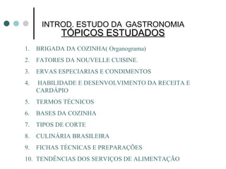 TÓPICOS ESTUDADOS INTROD. ESTUDO DA   GASTRONOMIA BRIGADA DA COZINHA( Organograma) FATORES DA NOUVELLE CUISINE. ERVAS ESPECIARIAS E CONDIMENTOS HABILIDADE E DESENVOLVIMENTO DA RECEITA E CARDÁPIO TERMOS TÉCNICOS BASES DA COZINHA TIPOS DE CORTE  CULINÁRIA BRASILEIRA FICHAS TÉCNICAS E PREPARAÇÕES TENDÊNCIAS DOS SERVIÇOS DE ALIMENTAÇÃO 