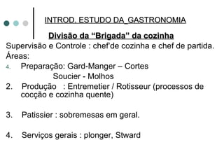 Divisão da “Brigada” da cozinha Supervisão e Controle : chef’de cozinha e chef de partida. Áreas: Preparação: Gard-Manger – Cortes Soucier - Molhos 2.  Produção  : Entremetier / Rotisseur (processos de cocção e cozinha quente) 3.  Patissier : sobremesas em geral. 4.  Serviços gerais : plonger, Stward  INTROD. ESTUDO DA   GASTRONOMIA 