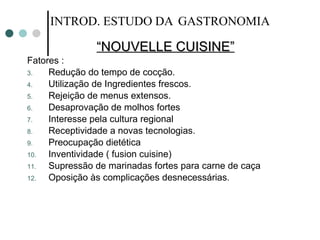 “ NOUVELLE CUISINE” Fatores : Redução do tempo de cocção. Utilização de Ingredientes frescos. Rejeição de menus extensos. Desaprovação de molhos fortes Interesse pela cultura regional Receptividade a novas tecnologias. Preocupação dietética Inventividade ( fusion cuisine) Supressão de marinadas fortes para carne de caça Oposição às complicações desnecessárias. INTROD. ESTUDO DA   GASTRONOMIA 