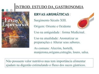 INTROD. ESTUDO DA   GASTRONOMIA ERVAS AROMÁTICAS  : Surgimento Século XIII. Origem: Oriente e Ocidente Uso na antiguidade : forma Medicinal. Uso na atualidade: Aromatizar as preparações e Alterar seus sabores. As comuns: Alecrim, hortelã, manjerona,orégano,estragão, louro, salsa. Não possuem valor nutritivo mas tem importância alimentar ajudam na digestão estimulando o fluxo dos sucos gástricos.  
