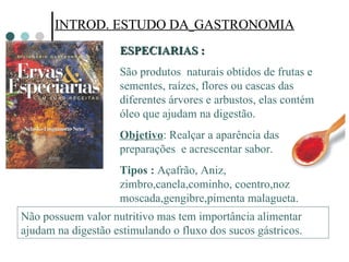 INTROD. ESTUDO DA   GASTRONOMIA INTROD. ESTUDO DA   GASTRONOMIA ESPECIARIAS : São produtos  naturais obtidos de frutas e sementes, raízes, flores ou cascas das diferentes árvores e arbustos, elas contém óleo que ajudam na digestão. Objetivo : Realçar a aparência das preparações  e acrescentar sabor.  Tipos :  Açafrão, Aniz, zimbro,canela,cominho, coentro,noz moscada,gengibre,pimenta malagueta. Não possuem valor nutritivo mas tem importância alimentar ajudam na digestão estimulando o fluxo dos sucos gástricos.  