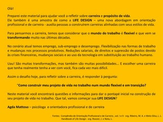 Olá!
Preparei este material para ajudar você a refletir sobre carreira e propósito de vida.
Ele também é uma amostra de como a LIFE DESIGN – uma nova abordagem em orientação
profissional e de carreira - auxilia pessoas a construírem carreiras alinhadas com seus estilos de vida.
Para pensarmos a carreira, temos que considerar que o mundo do trabalho é flexível e que vem se
transformando muito nas últimas décadas.
No cenário atual temos emprego, sub-emprego e desemprego. Flexibilização nas formas de trabalho
e mudanças nos processos produtivos. Reduções salariais, de direitos e supressão de postos devido
às crises financeiras, mudanças sociais e ao uso da tecnologia em substituição ao trabalho humano.
Uau! São muitas transformações, mas também são muitas possibilidades... E escolher uma carreira
que tenha realmente tenha a ver com você, fica cada vez mais difícil.
Assim o desafio hoje, para refletir sobre a carreira, é responder à pergunta:
“Como construir meu projeto de vida no trabalho num mundo flexível e em transição?
Neste material você encontrará questões e informações para dar o pontapé inicial na construção de
seu projeto de vida no trabalho. Que tal, vamos começar sua LIFE DESIGN?
Agda Mattoso – psicóloga e orientadora profissional e de carreira
Fontes: Compêndio de Orientação Profissional e de Carreira , vol. I e II- org. Ribeiro, M. A. e Melo-Silva, L. L.
Handbook of Life Design- org. Rossier, J. e Nota, L.
 