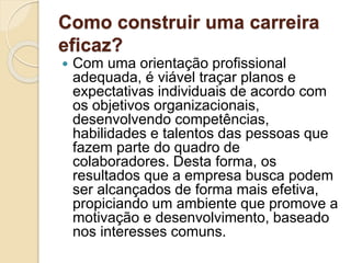 Como construir uma carreira
eficaz?
 Com uma orientação profissional
adequada, é viável traçar planos e
expectativas individuais de acordo com
os objetivos organizacionais,
desenvolvendo competências,
habilidades e talentos das pessoas que
fazem parte do quadro de
colaboradores. Desta forma, os
resultados que a empresa busca podem
ser alcançados de forma mais efetiva,
propiciando um ambiente que promove a
motivação e desenvolvimento, baseado
nos interesses comuns.
 