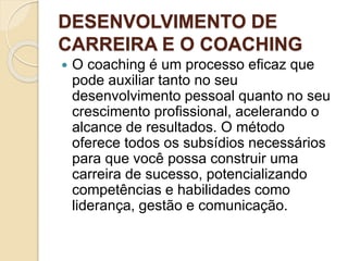 DESENVOLVIMENTO DE
CARREIRA E O COACHING
 O coaching é um processo eficaz que
pode auxiliar tanto no seu
desenvolvimento pessoal quanto no seu
crescimento profissional, acelerando o
alcance de resultados. O método
oferece todos os subsídios necessários
para que você possa construir uma
carreira de sucesso, potencializando
competências e habilidades como
liderança, gestão e comunicação.
 