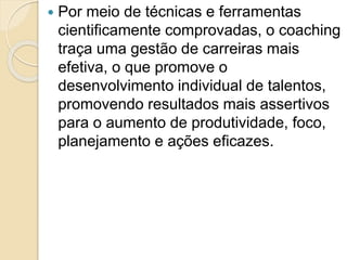  Por meio de técnicas e ferramentas
cientificamente comprovadas, o coaching
traça uma gestão de carreiras mais
efetiva, o que promove o
desenvolvimento individual de talentos,
promovendo resultados mais assertivos
para o aumento de produtividade, foco,
planejamento e ações eficazes.
 