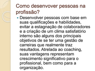 Como desenvover pessoas na
profissão?
 Desenvolver pessoas com base em
suas qualificações e habilidades,
evitar a estagnação de colaboradores
e a criação de um clima satisfatório
interno são alguns dos principais
objetivos de se ter uma gestão de
carreiras que realmente traz
resultados. Atrelada ao coaching,
suas vantagens representam
crescimento significativo para o
profissional, bem como para a
organização.
 