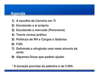 Agenda
1) A escolha da Carreira em TI
2) Escutando a si próprio
3) Escutando o mercado (Panorama)
4) Teoria versus prática
5) Políticas de RH e Cargos e Salários
6) FAQ
7) Definindo e atingindo uma meta através da
   sorte
8) Algumas Dicas que podem ajudar


* A duração prevista da palestra é de 2:00h
 