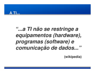 A TI...



   “...a TI não se restringe a
   equipamentos (hardware),
   programas (software) e
   comunicação de dados...”
                      (wikipedia)
 