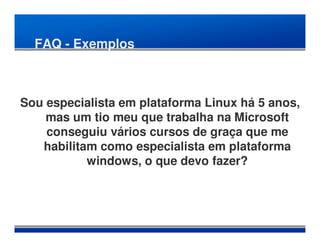 FAQ - Exemplos



Sou especialista em plataforma Linux há 5 anos,
    mas um tio meu que trabalha na Microsoft
    conseguiu vários cursos de graça que me
   habilitam como especialista em plataforma
           windows, o que devo fazer?
 