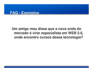 FAQ - Exemplos



Um amigo meu disse que a nova onda do
 mercado é virar especialista em WEB 2.0,
 onde encontro cursos dessa tecnologia?
 