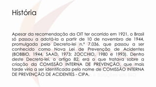 História
Apesar da recomendação da OIT ter ocorrido em 1921, o Brasil
só passou a adotá-la a partir de 10 de novembro de 1944,
promulgada pelo Decreto-lei n.º 7.036, que passou a ser
conhecido como Nova Lei de Prevenção de Acidentes
(BOBBIO, 1944, SAAD, 1973; ZOCCHIO, 1980 e 1993). Dentro
deste Decreto-lei, o artigo 82, era o que tratava sobre a
criação da COMISSÃO INTERNA DE PREVENÇÃO, que mais
tarde viria a ser identificada pelo nome de COMISSÃO INTERNA
DE PREVENÇÃO DE ACIDENTES - CIPA.
 