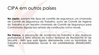 CIPA em outros países
No Japão, existem três tipos de comitês de segurança: um chamado
de Comitê de Segurança do Trabalho, outro de Comitê de Higiene
do Trabalho e um terceiro chamado de Comitê de Segurança para
Contratadas (ligado aos setores de construção civil e naval).
Na França, a prevenção de acidentes do trabalho e das doenças
profissionais é feita através do Institut National de Recherche et de
Sécurité - INRS que está ligado diretamente com os ministérios do
trabalho e necessidades sociais e da solidariedade (RAMILLIARD,
1985).
 