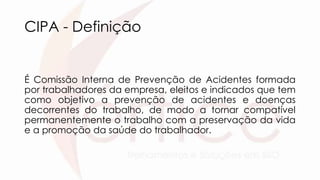 CIPA - Definição
É Comissão Interna de Prevenção de Acidentes formada
por trabalhadores da empresa, eleitos e indicados que tem
como objetivo a prevenção de acidentes e doenças
decorrentes do trabalho, de modo a tornar compatível
permanentemente o trabalho com a preservação da vida
e a promoção da saúde do trabalhador.
 