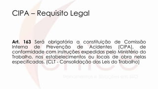 CIPA – Requisito Legal
Art. 163 Será obrigatória a constituição de Comissão
Interna de Prevenção de Acidentes (CIPA), de
conformidade com instruções expedidas pelo Ministério do
Trabalho, nos estabelecimentos ou locais de obra nelas
especificadas. (CLT - Consolidação das Leis do Trabalho)
 