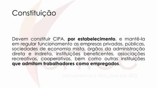 Constituição
Devem constituir CIPA, por estabelecimento, e mantê-la
em regular funcionamento as empresas privadas, públicas,
sociedades de economia mista, órgãos da administração
direta e indireta, instituições beneficentes, associações
recreativas, cooperativas, bem como outras instituições
que admitam trabalhadores como empregados.
 