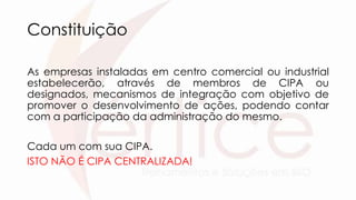 Constituição
As empresas instaladas em centro comercial ou industrial
estabelecerão, através de membros de CIPA ou
designados, mecanismos de integração com objetivo de
promover o desenvolvimento de ações, podendo contar
com a participação da administração do mesmo.
Cada um com sua CIPA.
ISTO NÃO É CIPA CENTRALIZADA!
 
