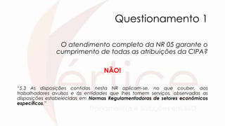 Questionamento 1
O atendimento completo da NR 05 garante o
cumprimento de todas as atribuições da CIPA?
NÃO!
“5.3 As disposições contidas nesta NR aplicam-se, no que couber, aos
trabalhadores avulsos e às entidades que lhes tomem serviços, observadas as
disposições estabelecidas em Normas Regulamentadoras de setores econômicos
específicos.”
 