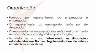 Organização
• Formada por representantes do empregador e
empregados;
• Os representantes do empregador serão por ele
designados;
• Os representantes do empregados serão eleitos em voto
secreto, não sendo obrigatório a participação;
• Mandato de um ano (observando as disposições
estabelecidas em Normas Regulamentadoras de setores
econômicos específicos).
 