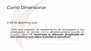 Como Dimensionar
A NR 05 determina que:
“CIPA será composta de representantes do empregador e dos
empregados, de acordo com o dimensionamento previsto no
Quadro I desta NR, ressalvadas as alterações disciplinadas em
atos normativos para setores econômicos específicos”
 
