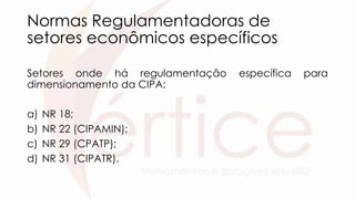 Normas Regulamentadoras de
setores econômicos específicos
Setores onde há regulamentação específica para
dimensionamento da CIPA:
a) NR 18;
b) NR 22 (CIPAMIN);
c) NR 29 (CPATP);
d) NR 31 (CIPATR).
 