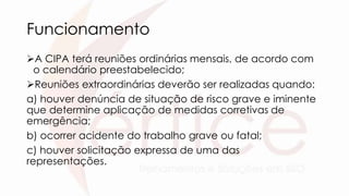 Funcionamento
A CIPA terá reuniões ordinárias mensais, de acordo com
o calendário preestabelecido;
Reuniões extraordinárias deverão ser realizadas quando:
a) houver denúncia de situação de risco grave e iminente
que determine aplicação de medidas corretivas de
emergência;
b) ocorrer acidente do trabalho grave ou fatal;
c) houver solicitação expressa de uma das
representações.
 