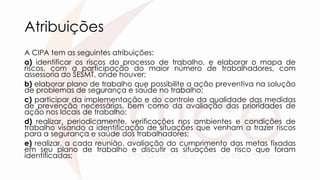 Atribuições
A CIPA tem as seguintes atribuições:
a) identificar os riscos do processo de trabalho, e elaborar o mapa de
riscos, com a participação do maior número de trabalhadores, com
assessoria do SESMT, onde houver;
b) elaborar plano de trabalho que possibilite a ação preventiva na solução
de problemas de segurança e saúde no trabalho;
c) participar da implementação e do controle da qualidade das medidas
de prevenção necessárias, bem como da avaliação das prioridades de
ação nos locais de trabalho;
d) realizar, periodicamente, verificações nos ambientes e condições de
trabalho visando a identificação de situações que venham a trazer riscos
para a segurança e saúde dos trabalhadores;
e) realizar, a cada reunião, avaliação do cumprimento das metas fixadas
em seu plano de trabalho e discutir as situações de risco que foram
identificadas;
 