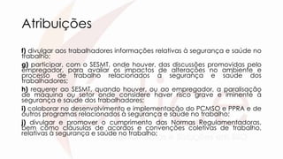 Atribuições
f) divulgar aos trabalhadores informações relativas à segurança e saúde no
trabalho;
g) participar, com o SESMT, onde houver, das discussões promovidas pelo
empregador, para avaliar os impactos de alterações no ambiente e
processo de trabalho relacionados à segurança e saúde dos
trabalhadores;
h) requerer ao SESMT, quando houver, ou ao empregador, a paralisação
de máquina ou setor onde considere haver risco grave e iminente à
segurança e saúde dos trabalhadores;
i) colaborar no desenvolvimento e implementação do PCMSO e PPRA e de
outros programas relacionados à segurança e saúde no trabalho;
j) divulgar e promover o cumprimento das Normas Regulamentadoras,
bem como cláusulas de acordos e convenções coletivas de trabalho,
relativas à segurança e saúde no trabalho;
 