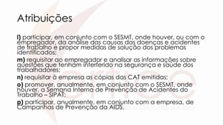 Atribuições
l) participar, em conjunto com o SESMT, onde houver, ou com o
empregador, da análise das causas das doenças e acidentes
de trabalho e propor medidas de solução dos problemas
identificados;
m) requisitar ao empregador e analisar as informações sobre
questões que tenham interferido na segurança e saúde dos
trabalhadores;
n) requisitar à empresa as cópias das CAT emitidas;
o) promover, anualmente, em conjunto com o SESMT, onde
houver, a Semana Interna de Prevenção de Acidentes do
Trabalho – SIPAT;
p) participar, anualmente, em conjunto com a empresa, de
Campanhas de Prevenção da AIDS.
 