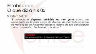 Estabilidade
O que diz a NR 05
Subitem 5.8 diz:
“É vedada a dispensa arbitrária ou sem justa causa do
empregado eleito para cargo de direção de Comissões Internas
de Prevenção de Acidentes desde o registro de sua candidatura
até um ano após o final de seu mandato.”
CUIDADO!
Dispensa Arbitrária é diferente de Justa Causa
 