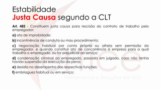 Estabilidade
Justa Causa segundo a CLT
Art. 482 - Constituem justa causa para rescisão do contrato de trabalho pelo
empregador:
a) ato de improbidade;
b) incontinência de conduta ou mau procedimento;
c) negociação habitual por conta própria ou alheia sem permissão do
empregador, e quando constituir ato de concorrência à empresa para a qual
trabalha o empregado, ou for prejudicial ao serviço;
d) condenação criminal do empregado, passada em julgado, caso não tenha
havido suspensão da execução da pena;
e) desídia no desempenho das respectivas funções;
f) embriaguez habitual ou em serviço;
 