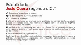 Estabilidade
Justa Causa segundo a CLT
g) violação de segredo da empresa;
h) ato de indisciplina ou de insubordinação;
i) abandono de emprego;
j) ato lesivo da honra ou da boa fama praticado no serviço contra qualquer
pessoa, ou ofensas físicas, nas mesmas condições, salvo em caso de legítima
defesa, própria ou de outrem;
k) ato lesivo da honra ou da boa fama ou ofensas físicas praticadas contra o
empregador e superiores hierárquicos, salvo em caso de legítima defesa, própria
ou de outrem;
l) prática constante de jogos de azar.
Parágrafo único - Constitui igualmente justa causa para dispensa de empregado a
prática, devidamente comprovada em inquérito administrativo, de atos
atentatórios à segurança nacional.
 