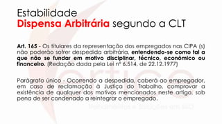 Estabilidade
Dispensa Arbitrária segundo a CLT
Art. 165 - Os titulares da representação dos empregados nas CIPA (s)
não poderão sofrer despedida arbitrária, entendendo-se como tal a
que não se fundar em motivo disciplinar, técnico, econômico ou
financeiro. (Redação dada pela Lei nº 6.514, de 22.12.1977)
Parágrafo único - Ocorrendo a despedida, caberá ao empregador,
em caso de reclamação à Justiça do Trabalho, comprovar a
existência de qualquer dos motivos mencionados neste artigo, sob
pena de ser condenado a reintegrar o empregado.
 