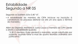 Estabilidade
Segundo a NR 05
Segundo os Subitens 5.8 e 5.40 “d”.
• A estabilidade do membro da CIPA Inicia-se na inscrição à
candidatura no processo eleitoral vai até um ano após o término
do mandato.
Além da Dispensa Arbitrária e Justa Causa o membro da CIPA perde
o direito a estabilidade quando:
“5.30 O membro titular perderá o mandato, sendo substituído por
suplente, quando faltar a mais de quatro reuniões ordinárias sem
justificativa.”
 