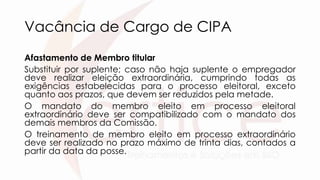 Vacância de Cargo de CIPA
Afastamento de Membro titular
Substituir por suplente; caso não haja suplente o empregador
deve realizar eleição extraordinária, cumprindo todas as
exigências estabelecidas para o processo eleitoral, exceto
quanto aos prazos, que devem ser reduzidos pela metade.
O mandato do membro eleito em processo eleitoral
extraordinário deve ser compatibilizado com o mandato dos
demais membros da Comissão.
O treinamento de membro eleito em processo extraordinário
deve ser realizado no prazo máximo de trinta dias, contados a
partir da data da posse.
 